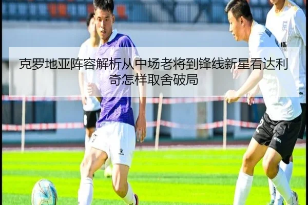 克罗地亚阵容解析从中场老将到锋线新星看达利奇怎样取舍破局