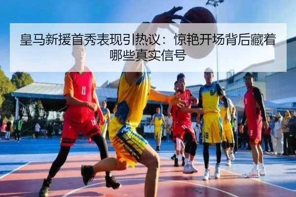 皇马新援首秀表现引热议：惊艳开场背后藏着哪些真实信号（caijingwang）
